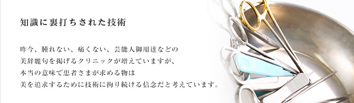 知識に裏打ちされた技術 昨今、腫れない、痛くない、芸能人御用達などの美辞麗句を掲げるクリニックが増えていますが、本当の意味で患者さまが求める物は、美を追求するために技術に拘り続ける信念だと考えています。