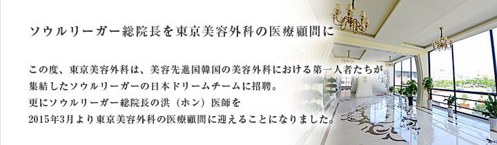 ソウルリーガー総院長を東京美容外科の医療顧問に この度、東京美容外科は、美容先進国韓国の美容外科における第一人者たちが集結したソウルリーガーの日本ドリームチームに招聘。更にソウルリーガー総院長の洪（ホン）医師を2015年3月より東京美容外科の医療顧問に迎えることになりました。