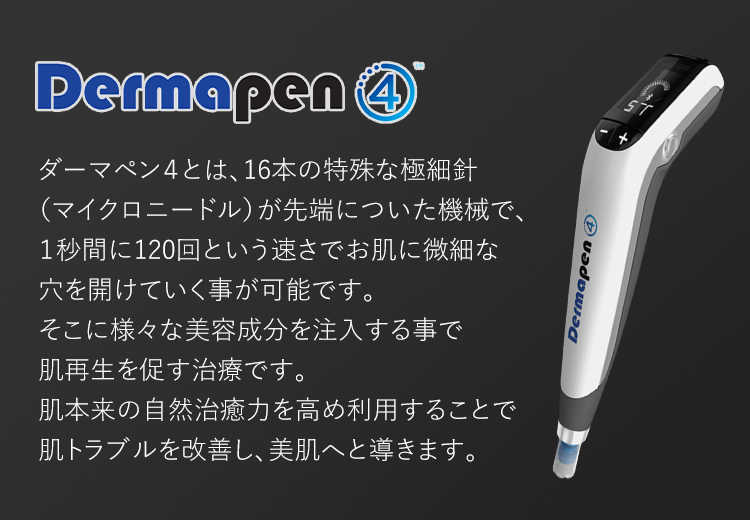 ダーマペン４ ダーマペン４とは、16本の特殊な極細針（マイクロニードル）が先端についた機械で、１秒間に120回という速さでお肌に微細な穴を開けていく事が可能です。そこに様々な美容成分を注入する事で肌再生を促す治療です。肌本来の自然治癒力を高め利用することで肌トラブルを改善し、美肌へと導きます。