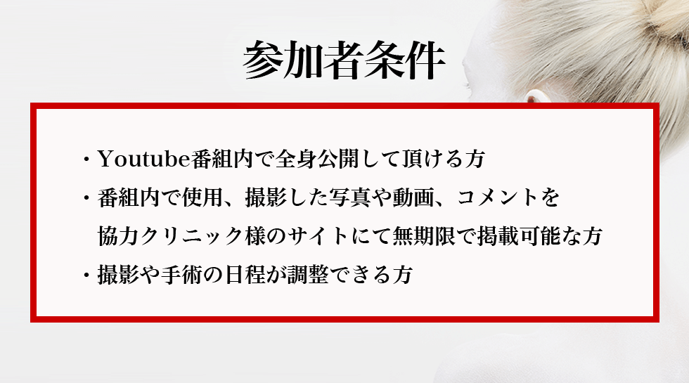 参加者条件・Youtube番組内で全身公開して頂ける方・番組内で使用、撮影した写真や動画、コメントを協力クリニック様のサイトにて無期限で掲載可能な方・撮影や手術の日程が調整できる方