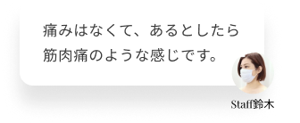  痛みはなくて、あるとしたら筋肉痛のような感じです