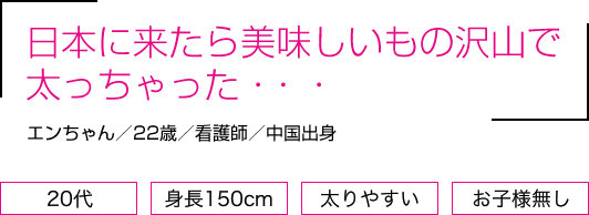 日本に来たら美味しいもの沢山で太っちゃった・・・エンさん/22歳/看護師/中国出身