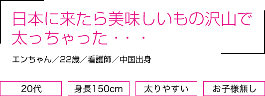 日本に来たら美味しいもの沢山で太っちゃった・・・エンさん／22歳／看護師／中国出身