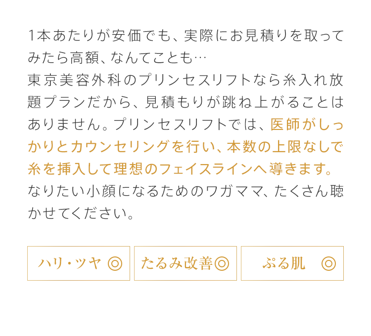 1本あたりが安価でも、実際にお見積りを取ってみたら高額、なんてことも…東京美容外科のプリンセスリフトなら糸入れ放題プランだから、見積もりが跳ね上がることはありません。プリンセスリフトでは、医師がしっかりとカウンセリングを行い、本数の上限なしで糸を挿入して理想のフェイスラインへ導きます。なりたい小顔になるためのワガママ、たくさん聴かせてください。[ハリ・ツヤ◎][たるみ改善◎][ぷる肌◎]