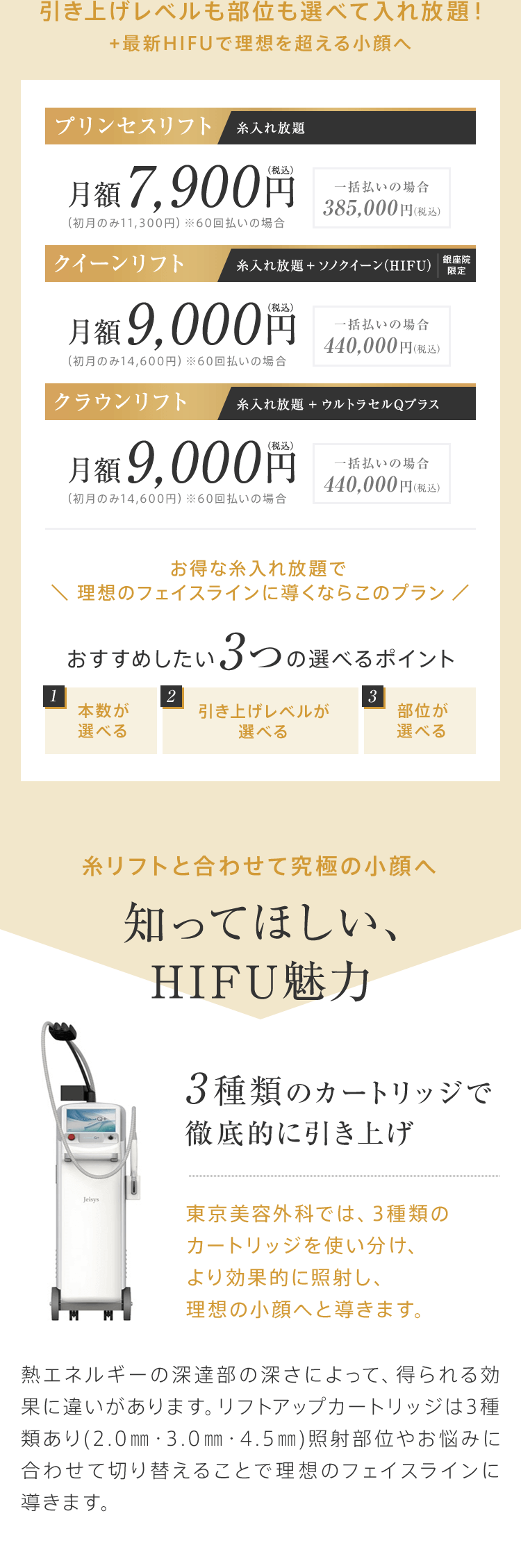 引き上げレベルも部位も選べて入れ放題！+最新HIFUで理想を超える小顔へ【プリンセスリフト（糸入れ放題）】月額7,900円（税込）（初月のみ11,300円）※60回払いの場合[一括払いの場合385,000円（税込）]【クイーンリフト（糸入れ放題 + ソノクイーン（HIFU））銀座院限定】月額9,000円（税込）（初月のみ14,600円）※60回払いの場合[一括払いの場合440,000円（税込）]【クラウンリフト（糸入れ放題 + ウルトラセルQプラス）】月額9,000円（税込）（初月のみ14,600円）※60回払いの場合[一括払いの場合440,000円（税込）]お得な糸入れ放題で ＼ お得な糸入れ放題で理想のフェイスラインに導くならこのプラン ／おすすめしたい3つの選べるポイント「1.本数が選べる」「2.引き上げレベルが選べる」「3.部位が選べる」糸リフトと合わせて究極の小顔へ 知ってほしい、HIFU魅力【3種類のカートリッジで徹底的に引き上げ：東京美容外科では、3種類のカートリッジを使い分け、より効果的に照射し、理想の小顔へと導きます。】熱エネルギーの深達部の深さによって、得られる効果に違いがあります。リフトアップカートリッジは3種類あり(2.0㎜・3.0㎜・4.5㎜)照射部位やお悩みに合わせて切り替えることで理想のフェイスラインに導きます。