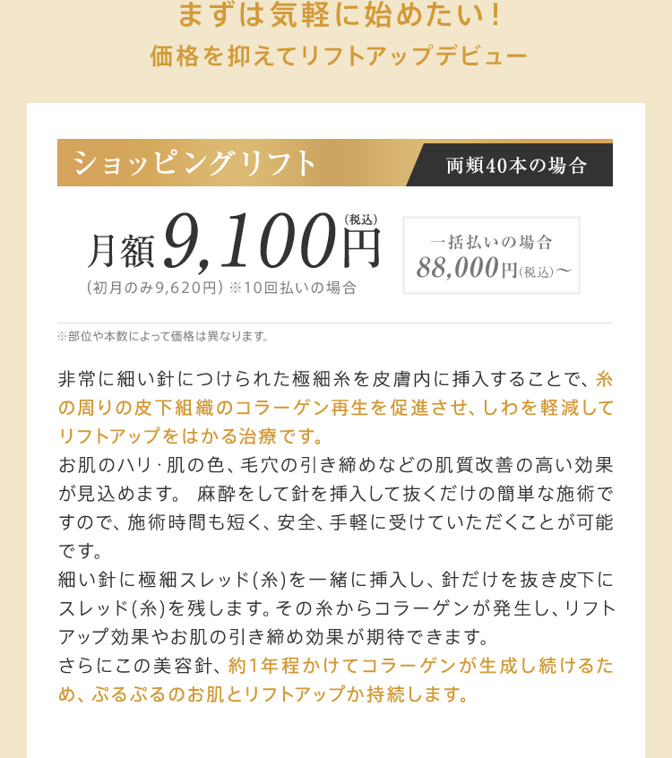 まずは気軽に始めたい！価格を抑えてリフトアップデビュー【ショッピングリフト（両頬40本の場合）】月額9,100円（税込）（初月のみ9,620円）※10回払いの場合[一括払いの場合：88,000円（税込）～]※部位や本数によって価格は異なります。非常に細い針につけられた極細糸を皮膚内に挿入することで、糸の周りの皮下組織のコラーゲン再生を促進させ、しわを軽減してリフトアップをはかる治療です。お肌のハリ・肌の色、毛穴の引き締めなどの肌質改善の高い効果が見込めます。 麻酔をして針を挿入して抜くだけの簡単な施術ですので、施術時間も短く、安全、手軽に受けていただくことが可能です。細い針に極細スレッド(糸)を一緒に挿入し、針だけを抜き皮下にスレッド(糸)を残します。その糸からコラーゲンが発生し、リフトアップ効果やお肌の引き締め効果が期待できます。さらにこの美容針、約1年程かけてコラーゲンが生成し続けるため、ぷるぷるのお肌とリフトアップか持続します。