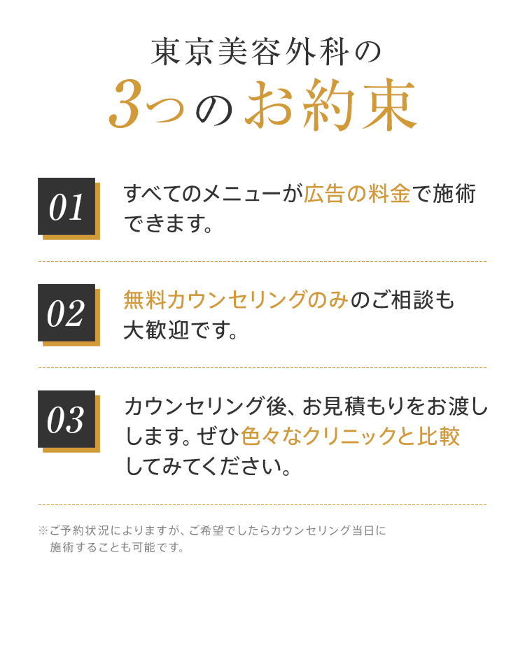 東京美容外科の3つのお約束【01：すべてのメニューが広告の料金で施術できます。】【02：無料カウンセリングのみのご相談も大歓迎です。】【03：カウンセリング後、お見積もりをお渡しします。ぜひ色々なクリニックと比較してみてください。】