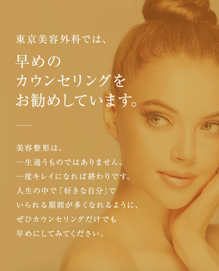 【東京美容外科では、早めのカウンセリングをお勧めしています。】美容整形は、一生通うものではありません。一度キレイになれば終わりです。人生の中で「好きな自分」でいられる期間が多くなれるように、ぜひカウンセリングだけでも早めにしてみてください。