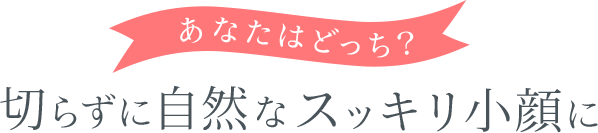 あなたはどっち?切らずに自然なスッキリ小顔に