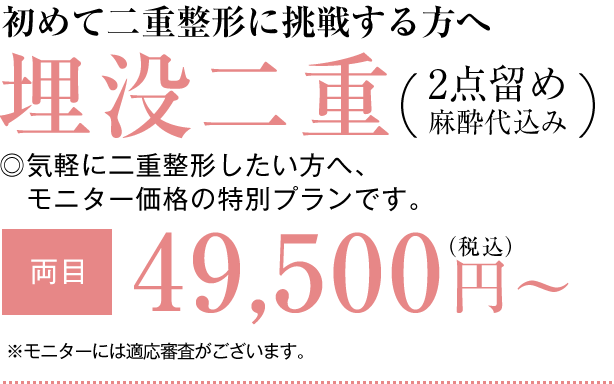 初めて二重整形に挑戦する方へ 埋没二重2点留め（麻酔代込み） ◎気軽に二重整形したい方へ、価格重視の特別プランです。【両目】49,500円（税込）