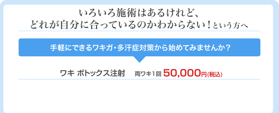 いろいろ施術はあるけれど、どれが自分に合っているのかわからない！という方へ 手軽にできるワキガ・多汗症対策から始めてみませんか？ ワキ ボトックス注射 両ワキ1回　50,000円(税込)