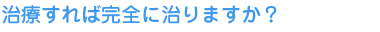 治療すれば完全に治りますか？ 