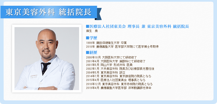 統括院長 兼 東京美容外科 銀座院院長
麻生 泰
■生まれ 1972年
■コメント
美容形成は手術を担当する執刀医師の技術が結果を大きく左右します。だからこそ、担当医の経験や、専門知識、技術力や責任能力を確認し、信頼性を見極めることが大切です。
■経歴
平成5年3月 藤田保健衛生大学医学部入学
平成11年3月 同校 同学部 卒業
平成12年10月 大阪医科大学にて研修修了
平成13年4月 大阪医科大学 麻酔科にて研修修了
平成13年5月 岡山大学 形成外科 医員
平成14年1月 大手美容外科 院長及び診療部長を歴任後
平成16年5月 東京美容外科 設立
平成26年7月 東京美容外科 東京銀座院の院長となる