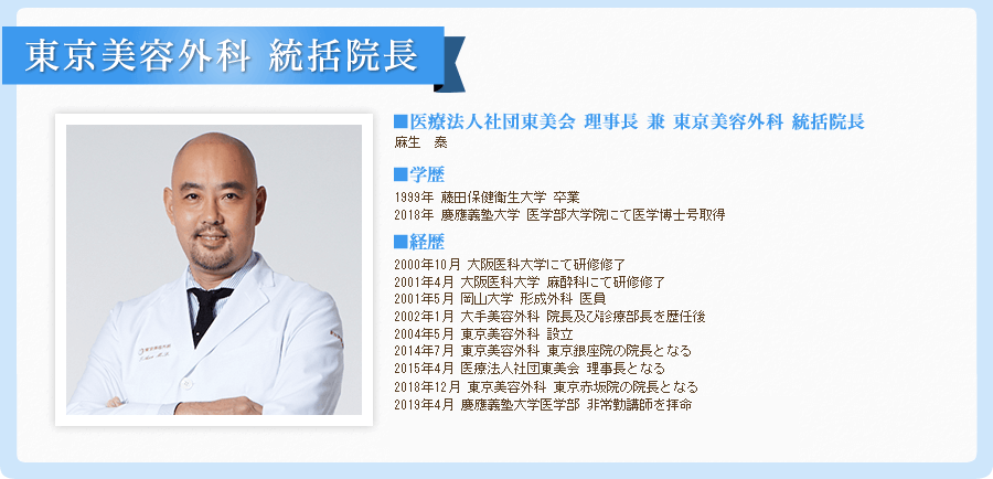 統括院長　兼　東京美容外科　銀座院院長
  麻生　泰
  
  ■生まれ 1972年
  
  ■コメント
  美容形成は手術を担当する執刀医師の技術が結果を大きく左右します。だからこそ、担当医の経験や、専門知識、技術力や責任能力を確認し、信頼性を見極めることが大切です。
  
  ■経歴
  平成5年3月 藤田保健衛生大学医学部入学
  平成11年3月 同校　同学部　卒業
  平成12年10月 大阪医科大学にて研修修了
  平成13年4月 大阪医科大学　麻酔科にて研修修了
  平成13年5月 岡山大学　形成外科　医員
  平成14年1月 大手美容外科　院長及び診療部長を歴任後
  平成16年5月 東京美容外科　設立
  平成26年7月　東京美容外科　東京銀座院の院長となる